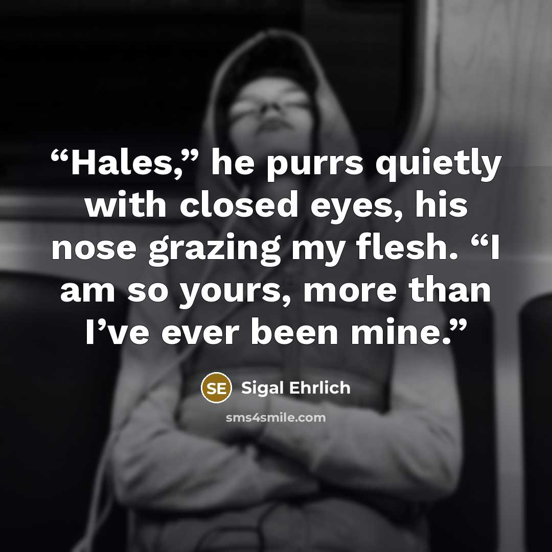 “Hales,” he purrs quietly with closed eyes, his nose grazing my flesh. “I am so yours, more than I’ve ever been mine.” quote by Sigal Ehrlich