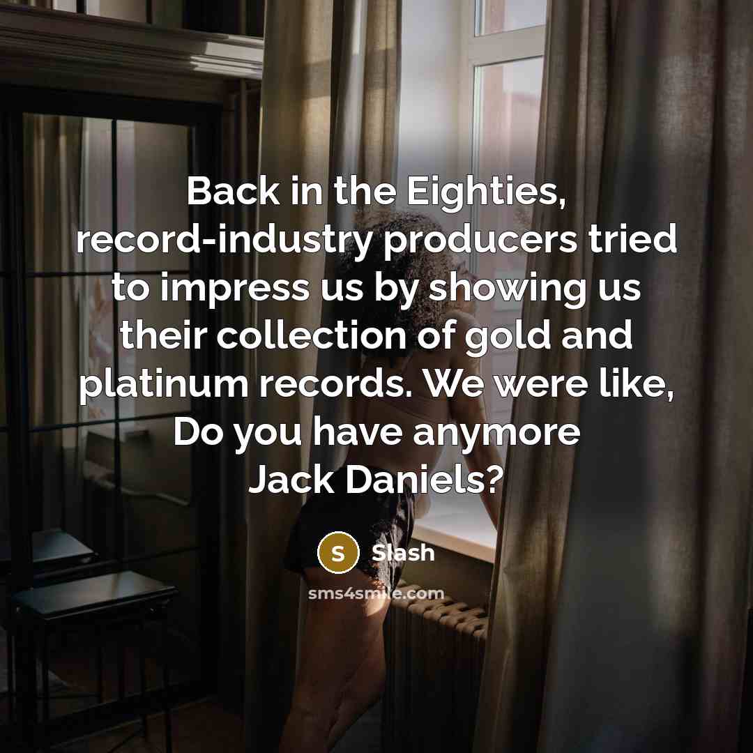 “Back in the Eighties, record-industry producers tried to impress us by showing us their collection of gold and platinum records. We were like, Do you have anymore Jack Daniels?” quote by Slash