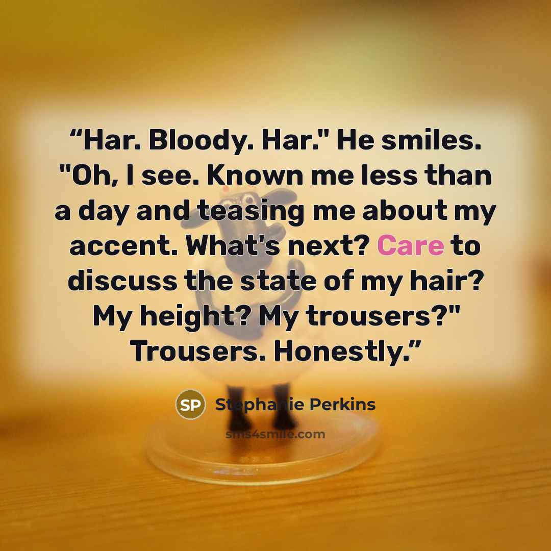 “Har. Bloody. Har." He smiles. "Oh, I see. Known me less than a day and teasing me about my accent. What's next? Care to discuss the state of my hair? My height? My trousers?" Trousers. Honestly.” quote by Stephanie Perkins