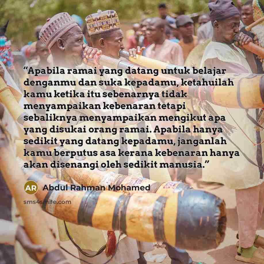 “Apabila ramai yang datang untuk belajar denganmu dan suka kepadamu, ketahuilah kamu ketika itu sebenarnya tidak menyampaikan kebenaran tetapi sebaliknya menyampaikan mengikut apa yang disukai orang ramai. Apabila hanya sedikit yang datang kepadamu, janganlah kamu berputus asa kerana kebenaran…” quote by Abdul Rahman Mohamed