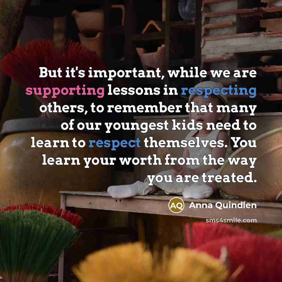 “But it's important, while we are supporting lessons in respecting others, to remember that many of our youngest kids need to learn to respect themselves. You learn your worth from the way you are treated.” quote by Anna Quindlen