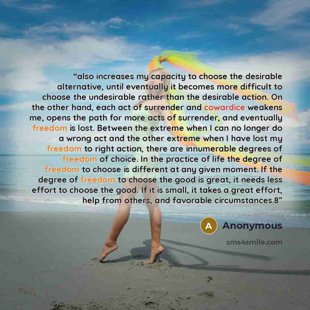 “also increases my capacity to choose the desirable alternative, until eventually it becomes more difficult to choose the undesirable rather than the desirable action. On the other hand, each act of surrender and cowardice weakens me, opens the path for more acts of surrender, and eventually…” quote by Anonymous