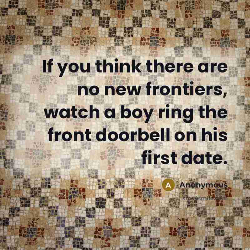 “If you think there are no new frontiers, watch a boy ring the front doorbell on his first date.” quote by Anonymous