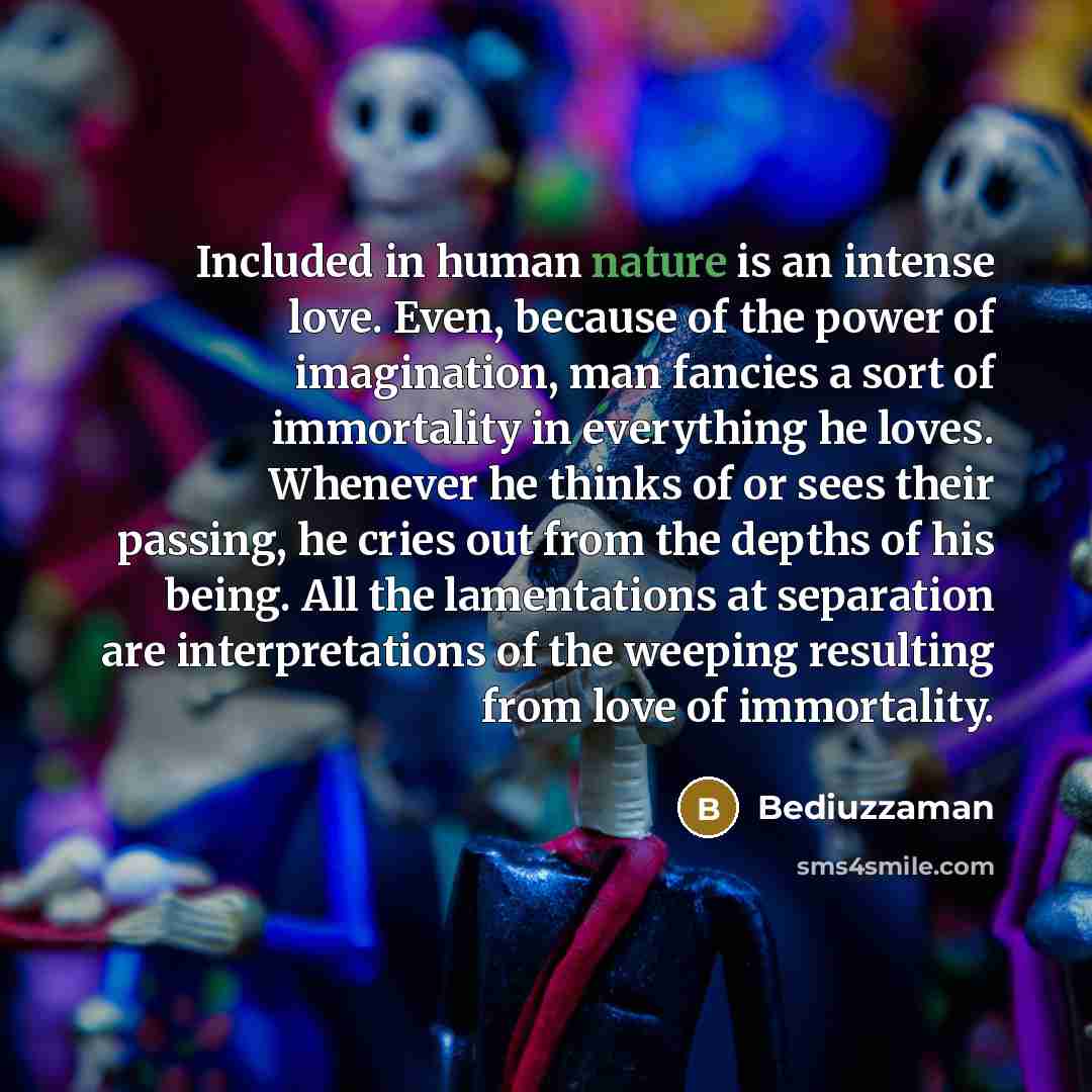 “Included in human nature is an intense love. Even, because of the power of imagination, man fancies a sort of immortality in everything he loves. Whenever he thinks of or sees their passing, he cries out from the depths of his being. All the lamentations at separation are interpretations of the…” quote by Bediuzzaman