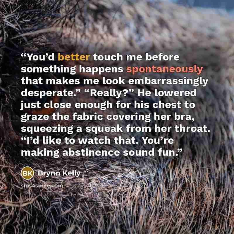 “You’d better touch me before something happens spontaneously that makes me look embarrassingly desperate.” “Really?” He lowered just close enough for his chest to graze the fabric covering her bra, squeezing a squeak from her throat. “I’d like to watch that. You’re making abstinence sound fun.” quote by Brynn Kelly