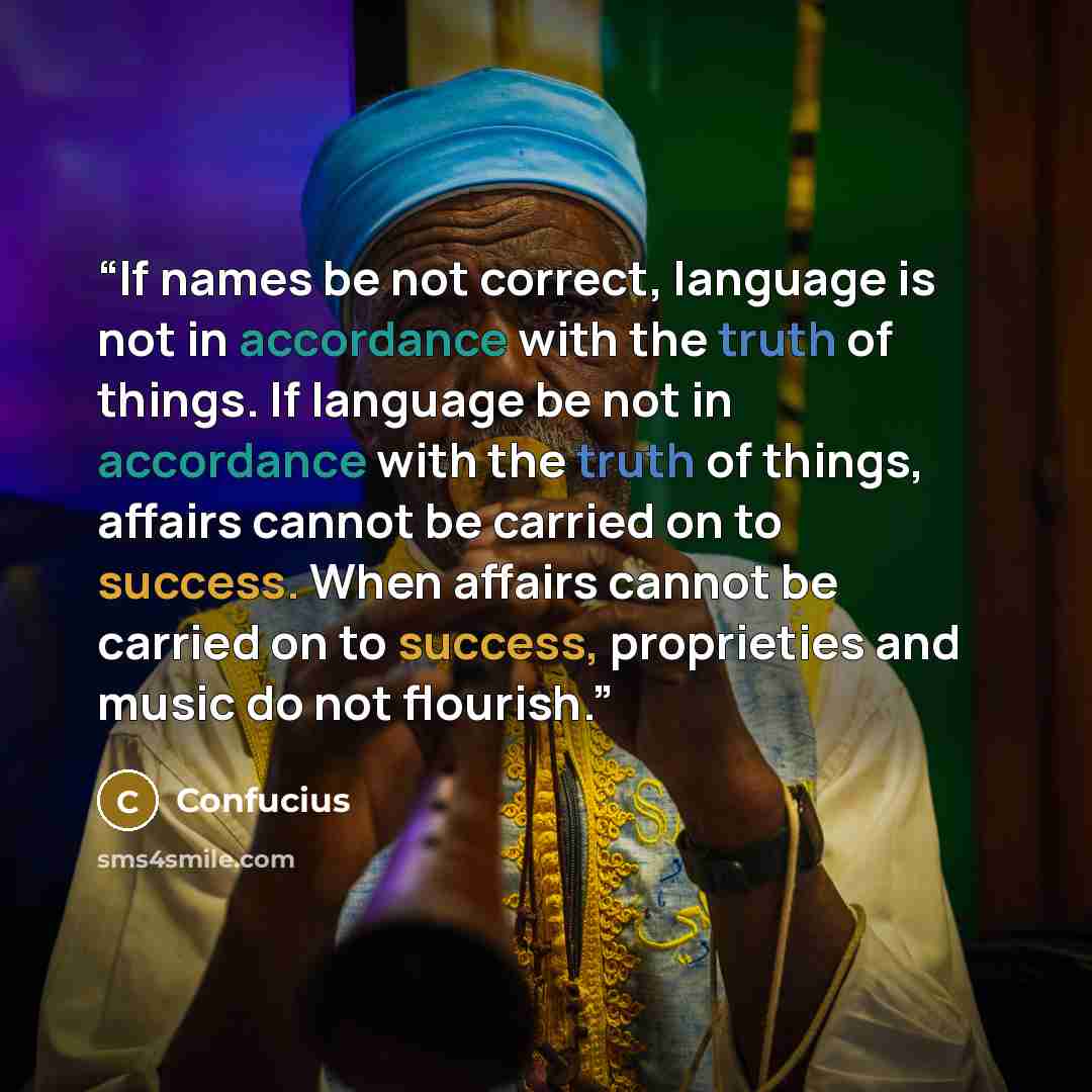 “If names be not correct, language is not in accordance with the truth of things. If language be not in accordance with the truth of things, affairs cannot be carried on to success. When affairs cannot be carried on to success, proprieties and music do not flourish.” quote by Confucius