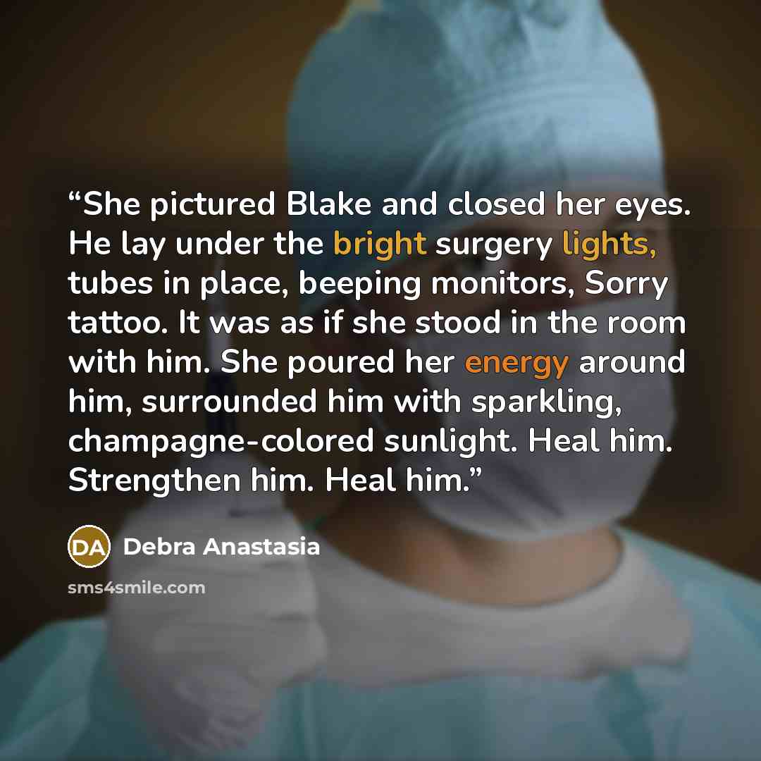 “She pictured Blake and closed her eyes. He lay under the bright surgery lights, tubes in place, beeping monitors, Sorry tattoo. It was as if she stood in the room with him. She poured her energy around him, surrounded him with sparkling, champagne-colored sunlight. Heal him. Strengthen him. Heal…” quote by Debra Anastasia