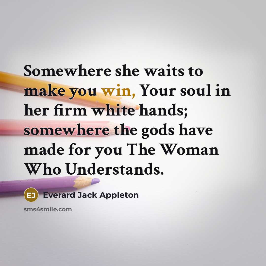 “Somewhere she waits to make you win, Your soul in her firm white hands; somewhere the gods have made for you The Woman Who Understands.” quote by Everard Jack Appleton