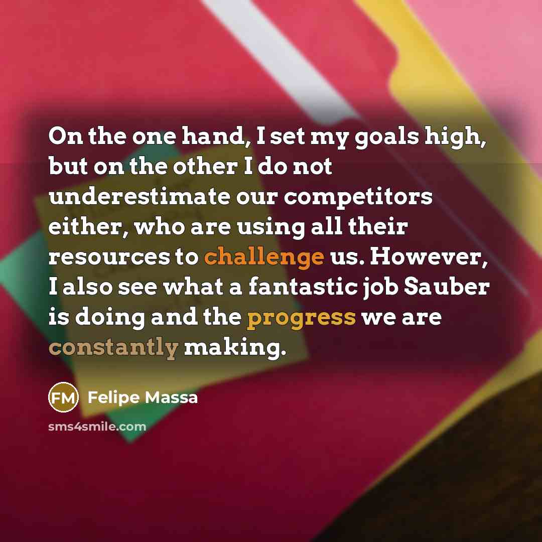 “On the one hand, I set my goals high, but on the other I do not underestimate our competitors either, who are using all their resources to challenge us. However, I also see what a fantastic job Sauber is doing and the progress we are constantly making.” quote by Felipe Massa