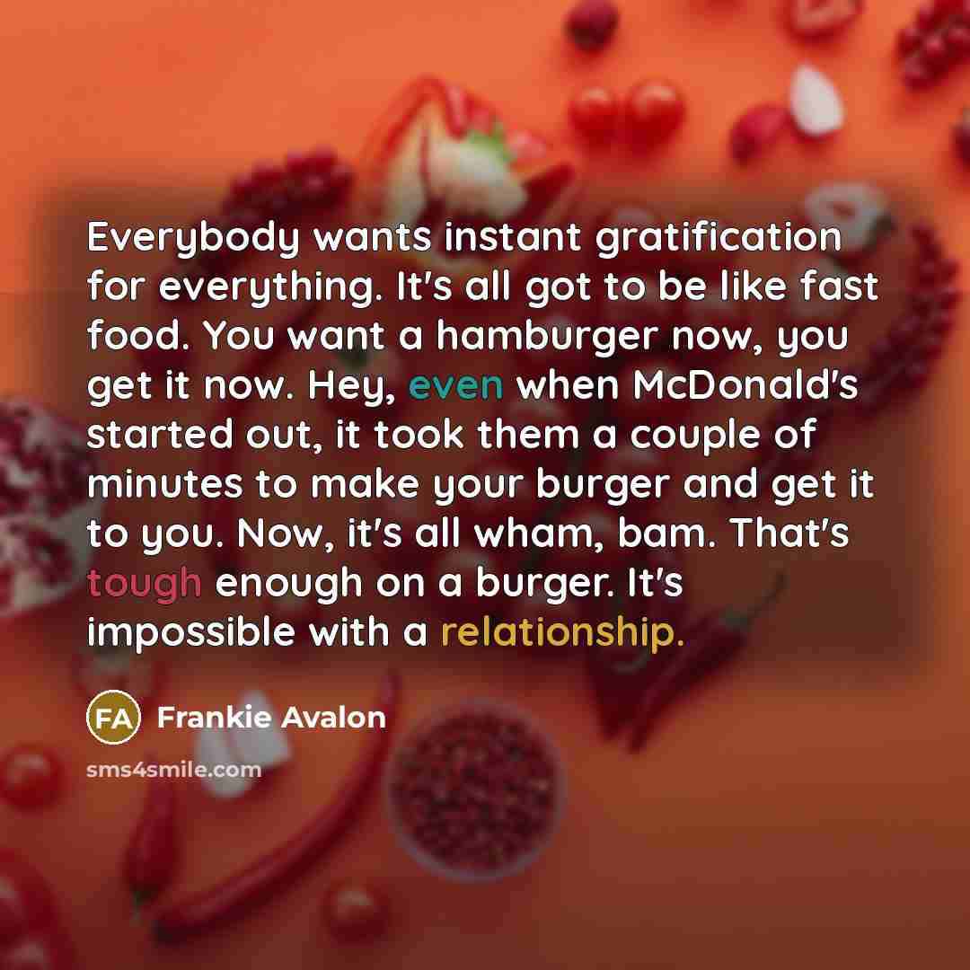 “Everybody wants instant gratification for everything. It's all got to be like fast food. You want a hamburger now, you get it now. Hey, even when McDonald's started out, it took them a couple of minutes to make your burger and get it to you. Now, it's all wham, bam. That's tough enough on a…” quote by Frankie Avalon