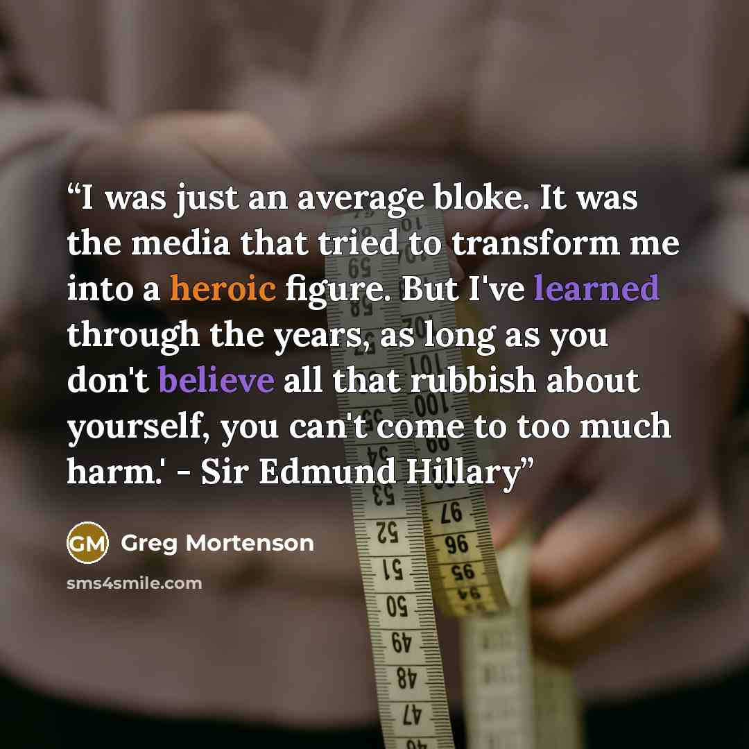 “I was just an average bloke. It was the media that tried to transform me into a heroic figure. But I've learned through the years, as long as you don't believe all that rubbish about yourself, you can't come to too much harm.' - Sir Edmund Hillary” quote by Greg Mortenson