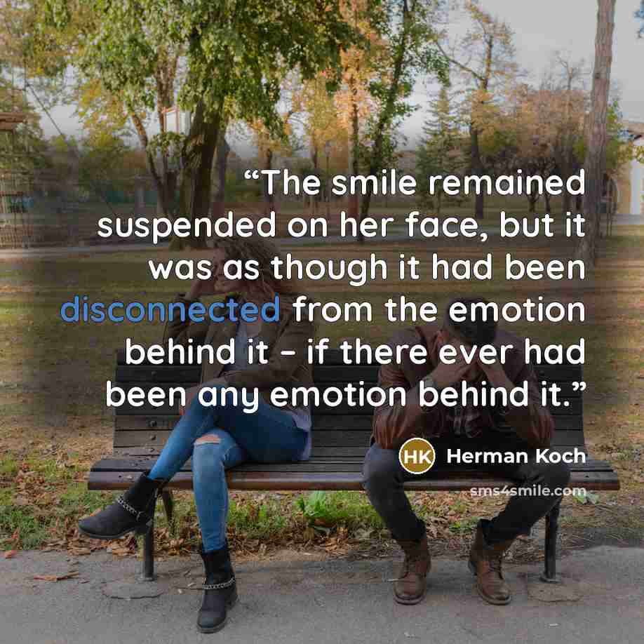 “The smile remained suspended on her face, but it was as though it had been disconnected from the emotion behind it – if there ever had been any emotion behind it.” quote by Herman Koch
