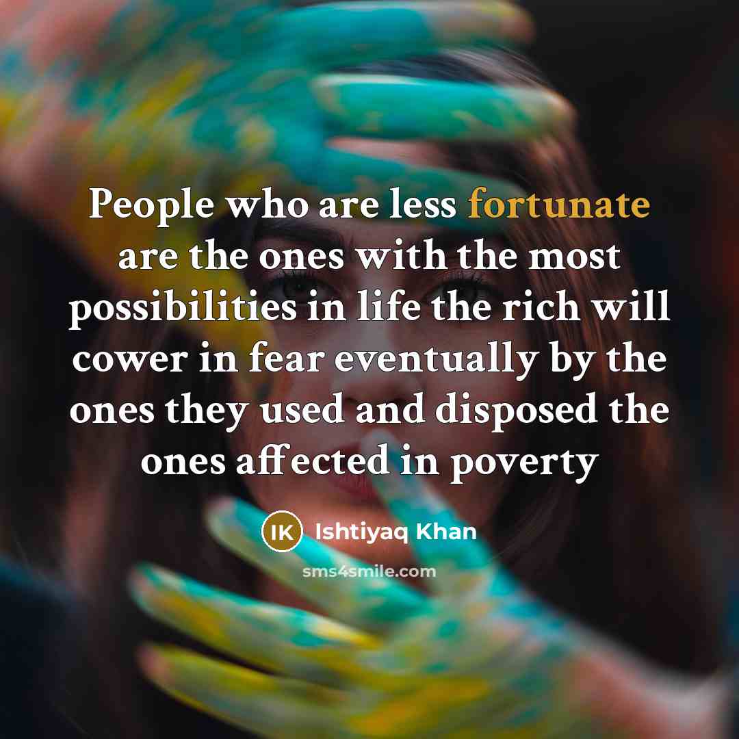“People who are less fortunate are the ones with the most possibilities in life the rich will cower in fear eventually by the ones they used and disposed the ones affected in poverty” quote by Ishtiyaq Khan