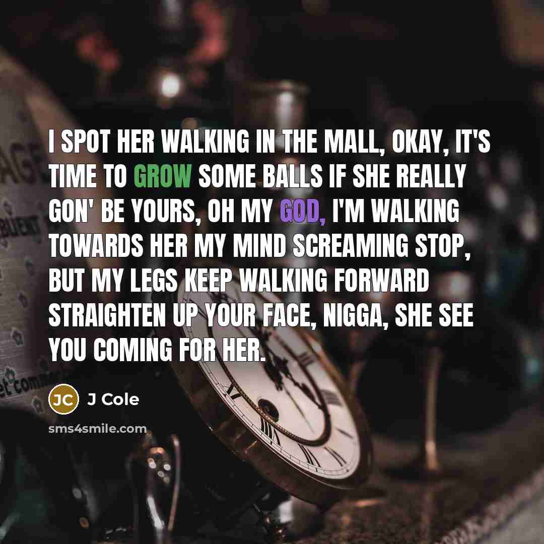 “I spot her walking in the mall, okay, it's time to grow some balls If she really gon' be yours, oh my god, I'm walking towards her My mind screaming stop, but my legs keep walking forward Straighten up your face, nigga, she see you coming for her.” quote by J Cole