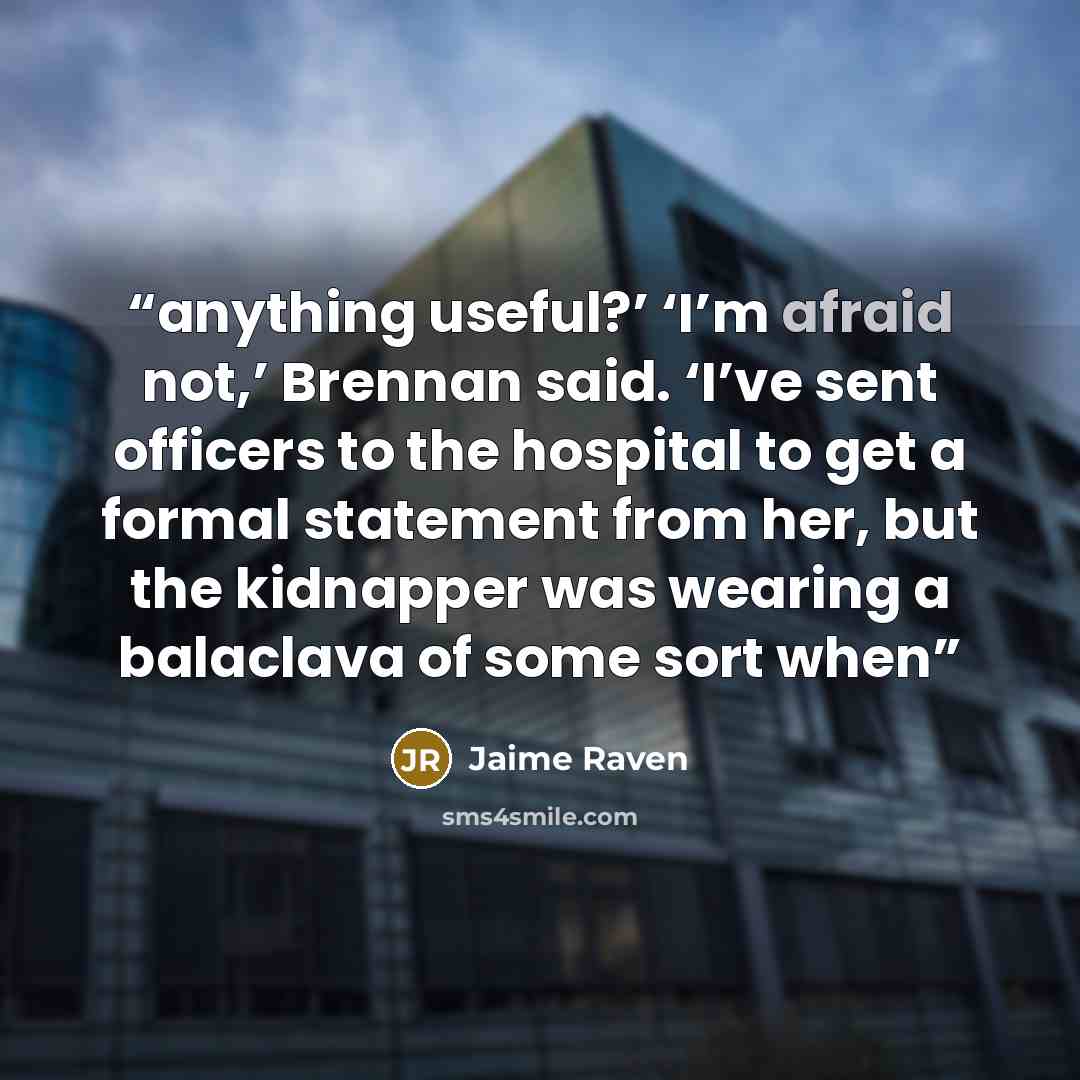 “anything useful?’ ‘I’m afraid not,’ Brennan said. ‘I’ve sent officers to the hospital to get a formal statement from her, but the kidnapper was wearing a balaclava of some sort when” quote by Jaime Raven
