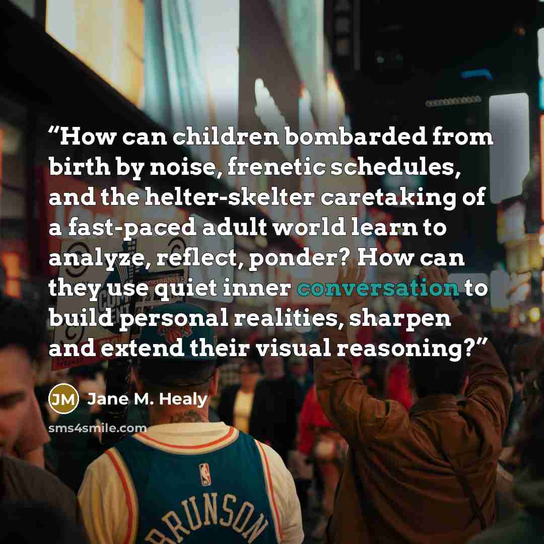 “How can children bombarded from birth by noise, frenetic schedules, and the helter-skelter caretaking of a fast-paced adult world learn to analyze, reflect, ponder? How can they use quiet inner conversation to build personal realities, sharpen and extend their visual reasoning?” quote by Jane M. Healy