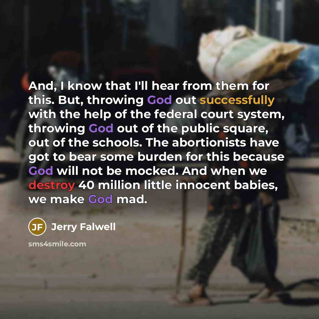 “And, I know that I'll hear from them for this. But, throwing God out successfully with the help of the federal court system, throwing God out of the public square, out of the schools. The abortionists have got to bear some burden for this because God will not be mocked. And when we destroy 40…” quote by Jerry Falwell