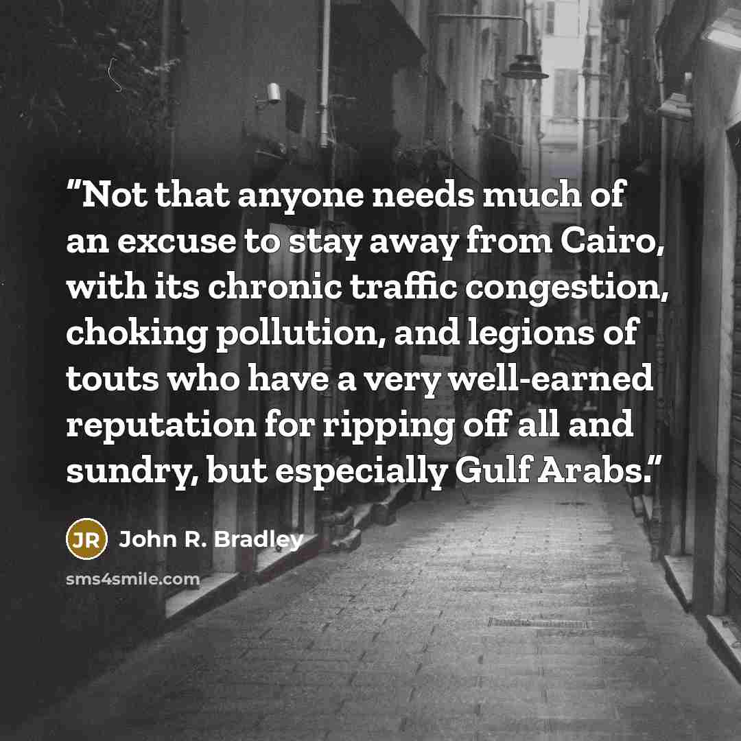 “Not that anyone needs much of an excuse to stay away from Cairo, with its chronic traffic congestion, choking pollution, and legions of touts who have a very well-earned reputation for ripping off all and sundry, but especially Gulf Arabs.” quote by John R. Bradley
