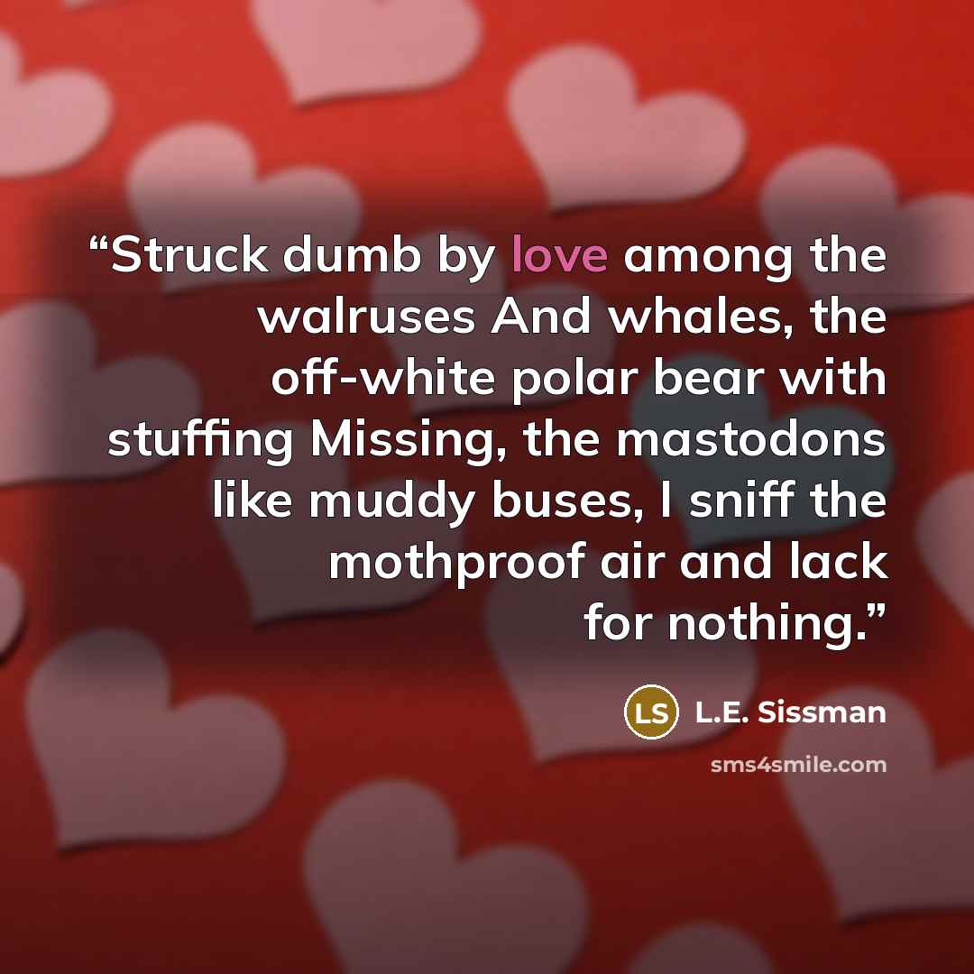 “Struck dumb by love among the walruses And whales, the off-white polar bear with stuffing Missing, the mastodons like muddy buses, I sniff the mothproof air and lack for nothing.” quote by L.E. Sissman