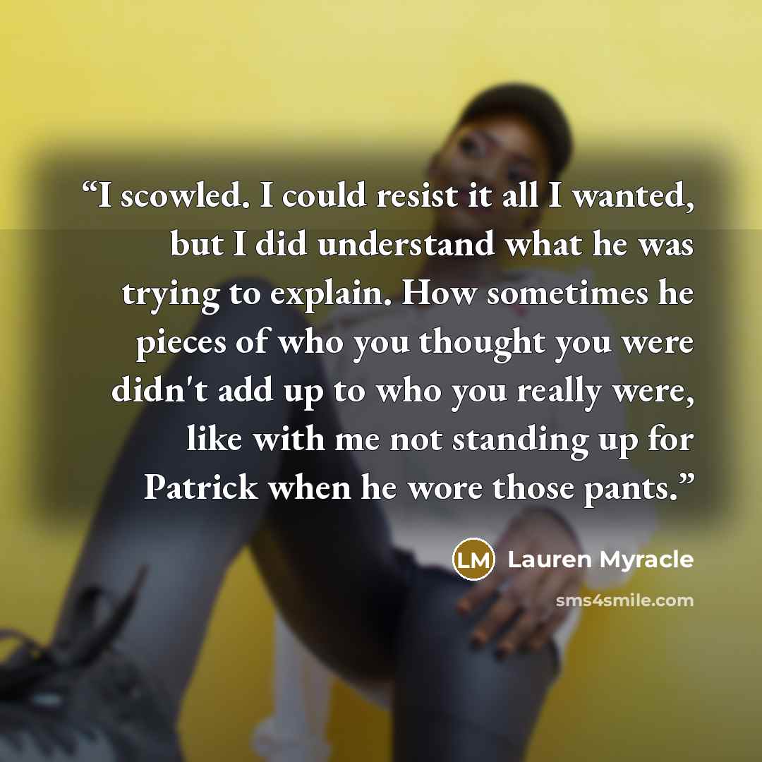 “I scowled. I could resist it all I wanted, but I did understand what he was trying to explain. How sometimes he pieces of who you thought you were didn't add up to who you really were, like with me not standing up for Patrick when he wore those pants.” quote by Lauren Myracle