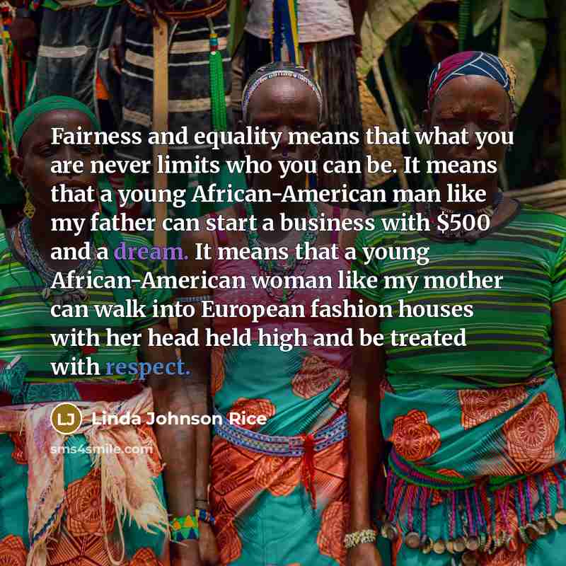 “Fairness and equality means that what you are never limits who you can be. It means that a young African-American man like my father can start a business with $500 and a dream. It means that a young African-American woman like my mother can walk into European fashion houses with her head held high…” quote by Linda Johnson Rice