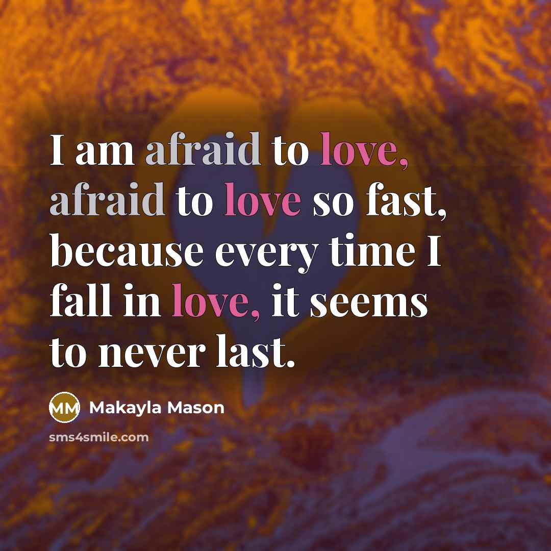 “I am afraid to love, afraid to love so fast, because every time I fall in love, it seems to never last.” quote by Makayla Mason