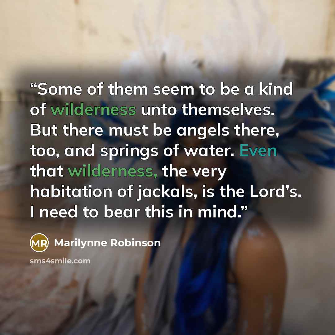 “Some of them seem to be a kind of wilderness unto themselves. But there must be angels there, too, and springs of water. Even that wilderness, the very habitation of jackals, is the Lord’s. I need to bear this in mind.” quote by Marilynne Robinson