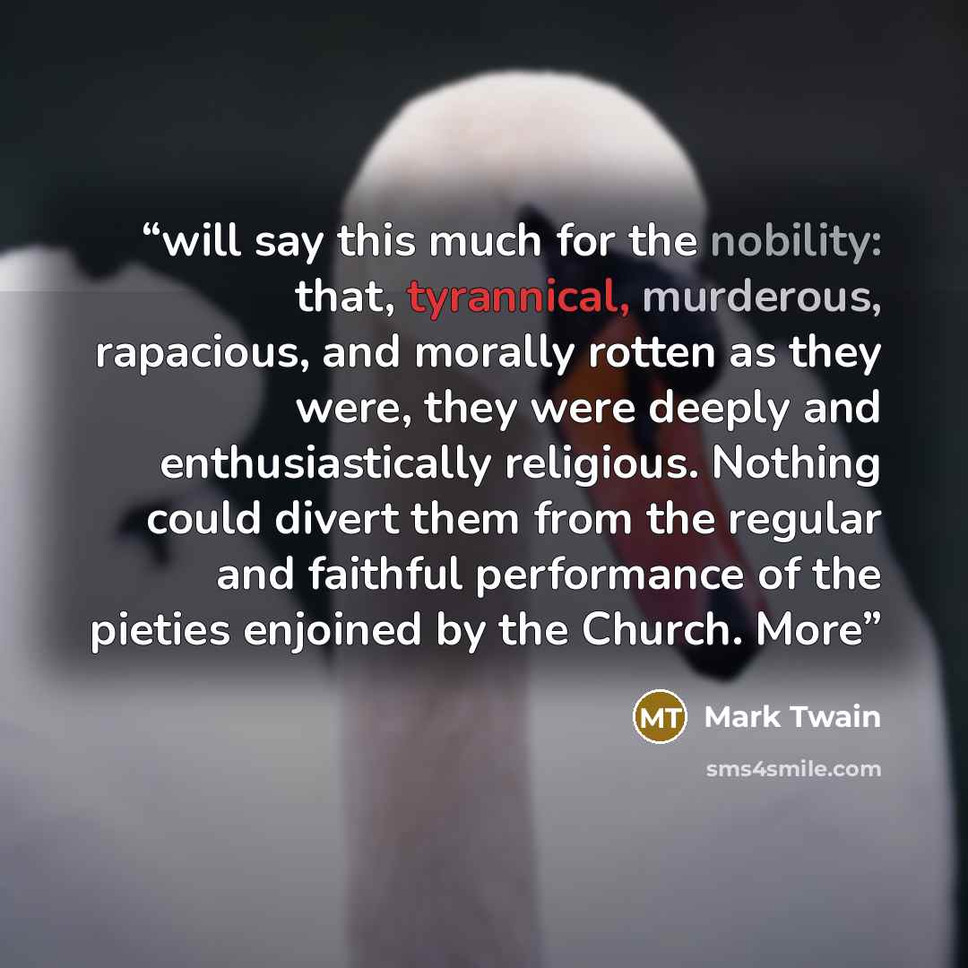 “will say this much for the nobility: that, tyrannical, murderous, rapacious, and morally rotten as they were, they were deeply and enthusiastically religious. Nothing could divert them from the regular and faithful performance of the pieties enjoined by the Church. More” quote by Mark Twain
