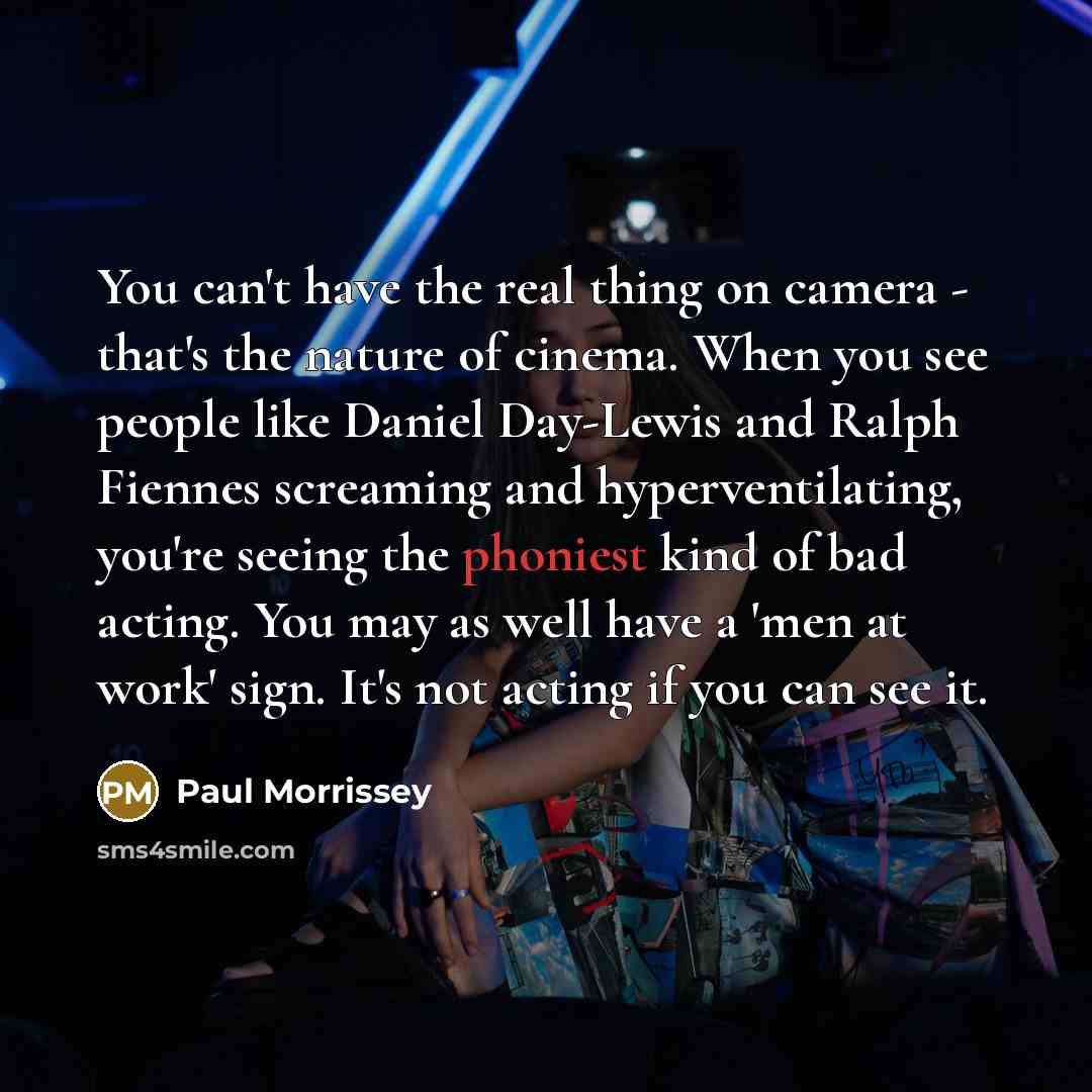 “You can't have the real thing on camera - that's the nature of cinema. When you see people like Daniel Day-Lewis and Ralph Fiennes screaming and hyperventilating, you're seeing the phoniest kind of bad acting. You may as well have a 'men at work' sign. It's not acting if you can see it.” quote by Paul Morrissey