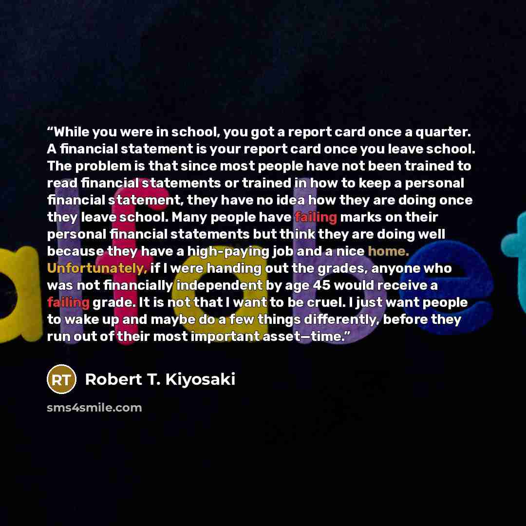 “While you were in school, you got a report card once a quarter. A financial statement is your report card once you leave school. The problem is that since most people have not been trained to read financial statements or trained in how to keep a personal financial statement, they have no idea how…” quote by Robert T. Kiyosaki
