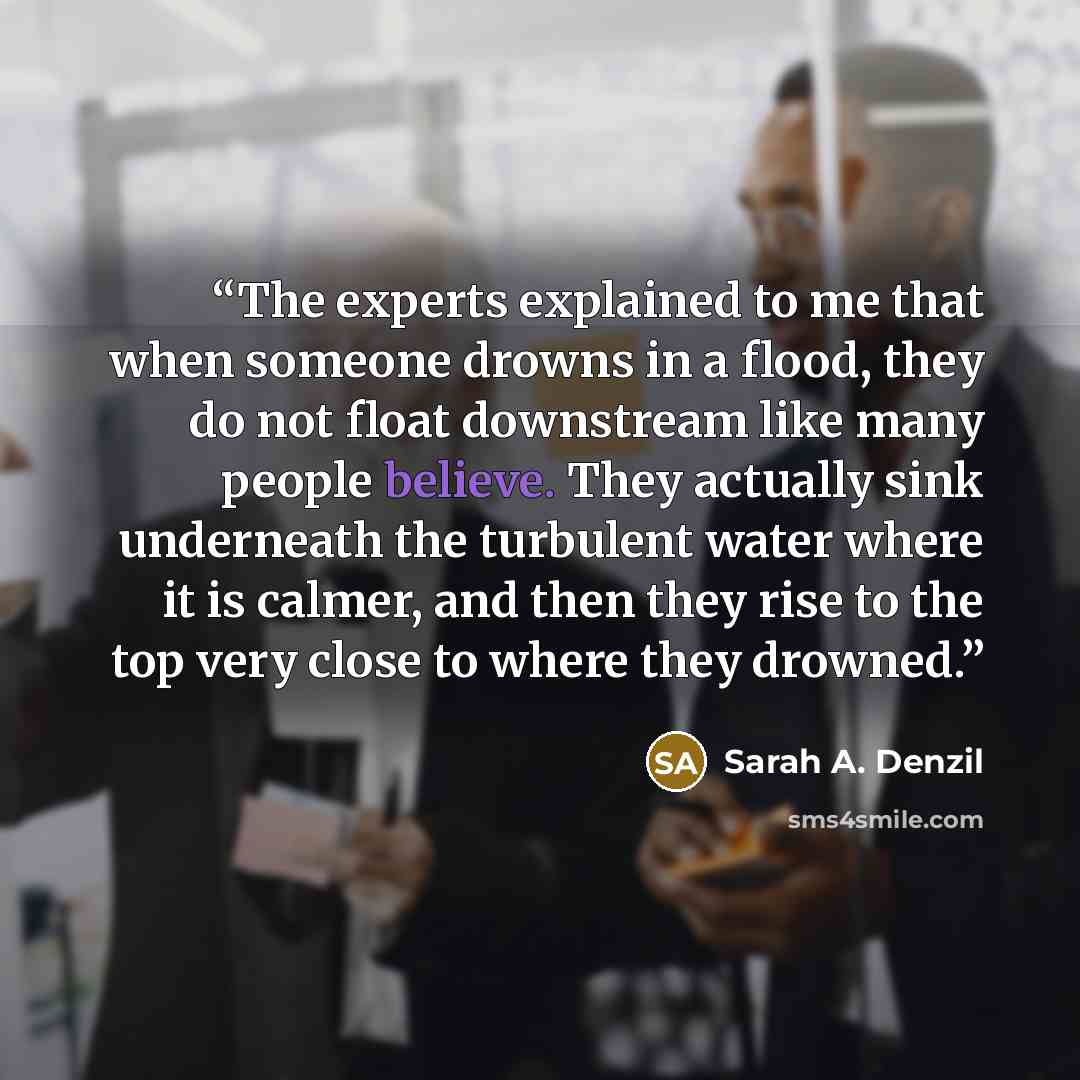 “The experts explained to me that when someone drowns in a flood, they do not float downstream like many people believe. They actually sink underneath the turbulent water where it is calmer, and then they rise to the top very close to where they drowned.” quote by Sarah A. Denzil