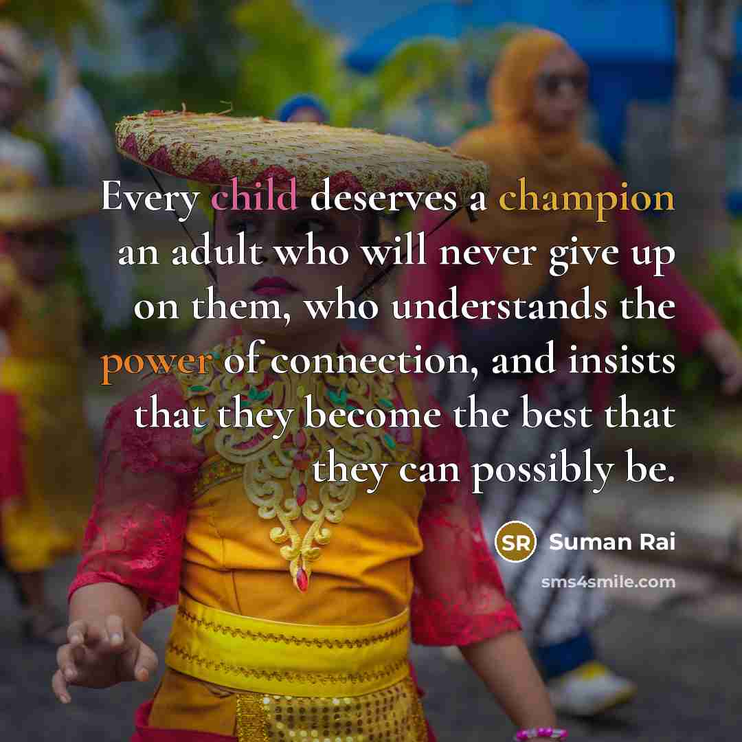 “Every child deserves a champion an adult who will never give up on them, who understands the power of connection, and insists that they become the best that they can possibly be.” quote by Suman Rai