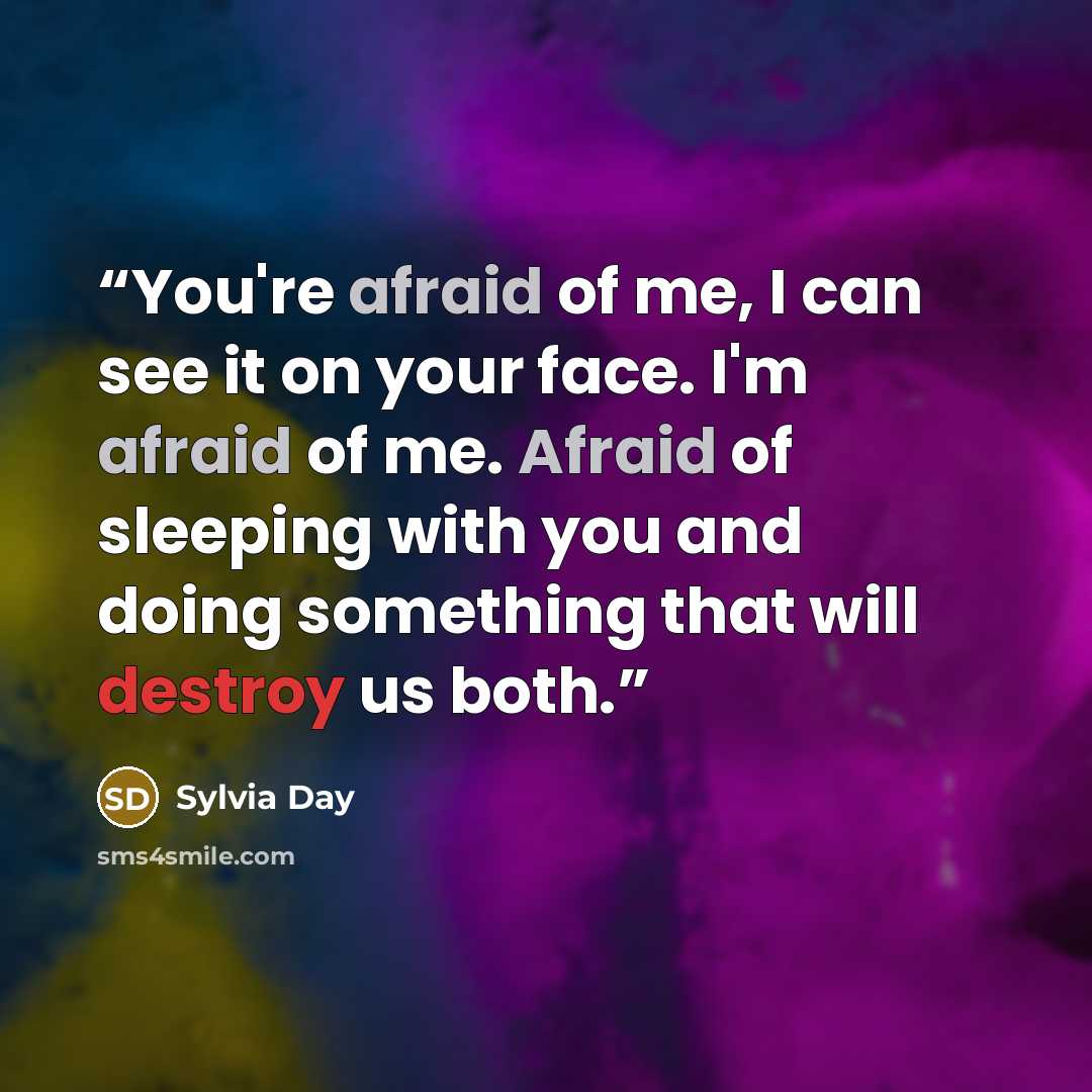 “You're afraid of me, I can see it on your face. I'm afraid of me. Afraid of sleeping with you and doing something that will destroy us both.” quote by Sylvia Day