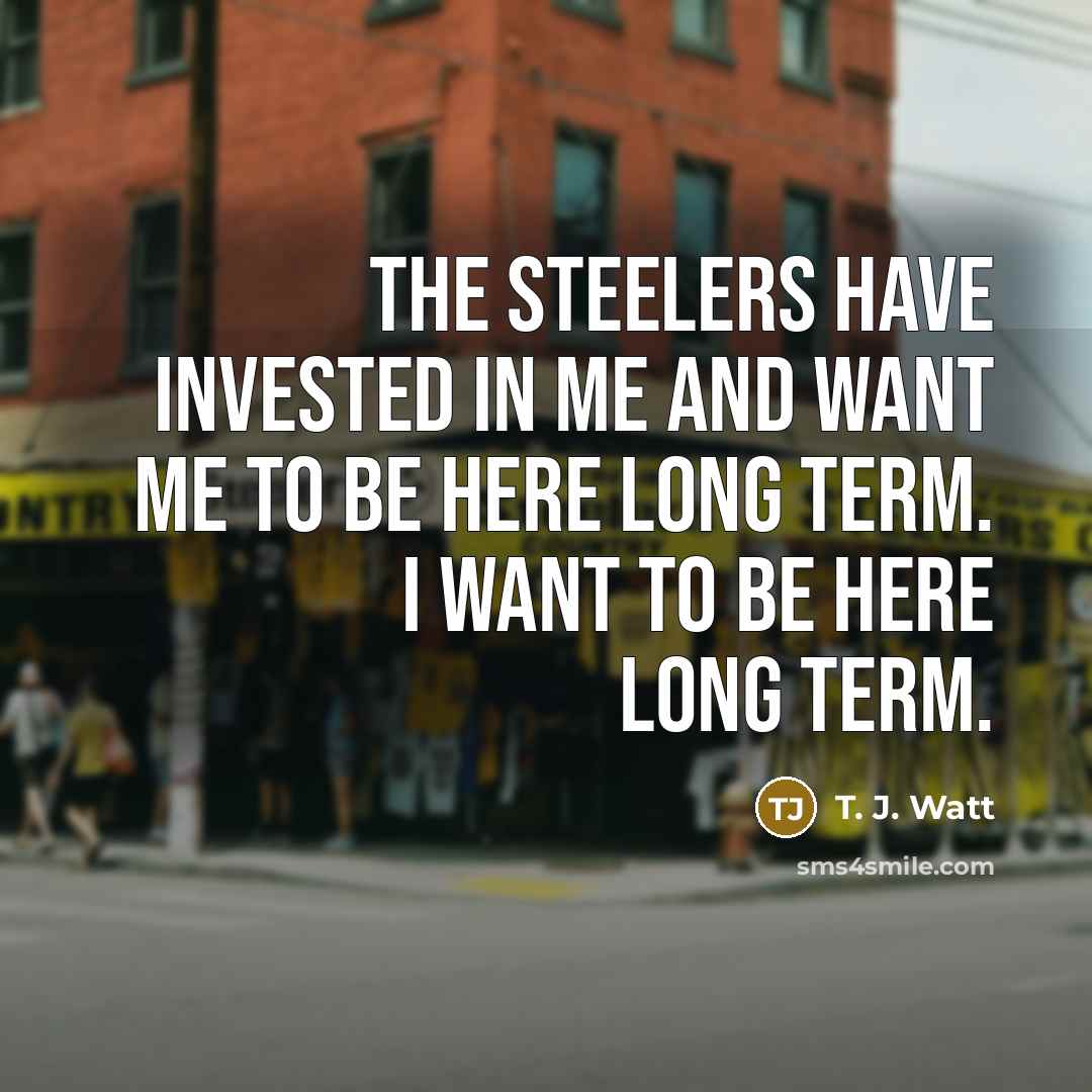 “The Steelers have invested in me and want me to be here long term. I want to be here long term.” quote by T. J. Watt