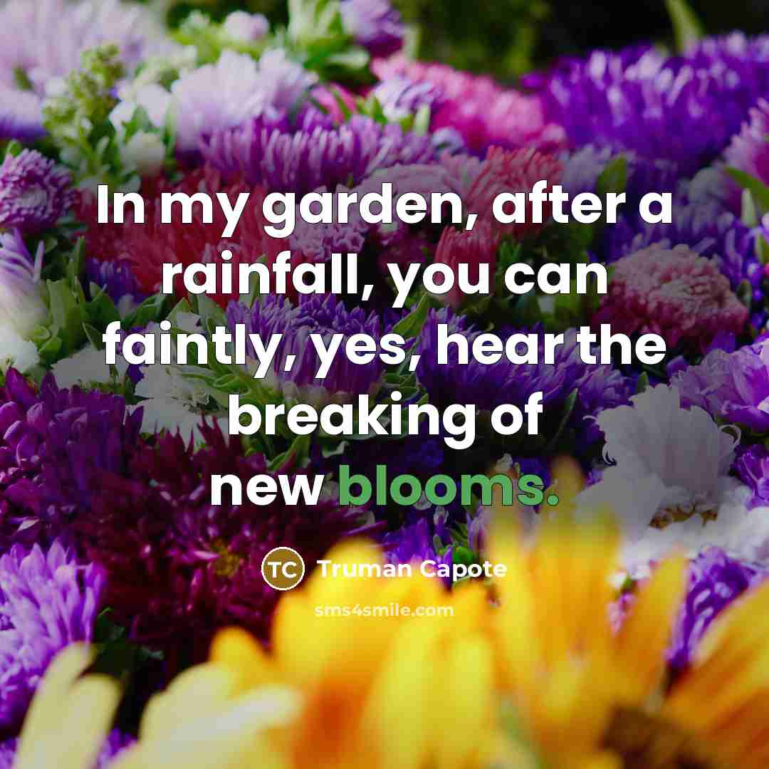 “In my garden, after a rainfall, you can faintly, yes, hear the breaking of new blooms.” quote by Truman Capote