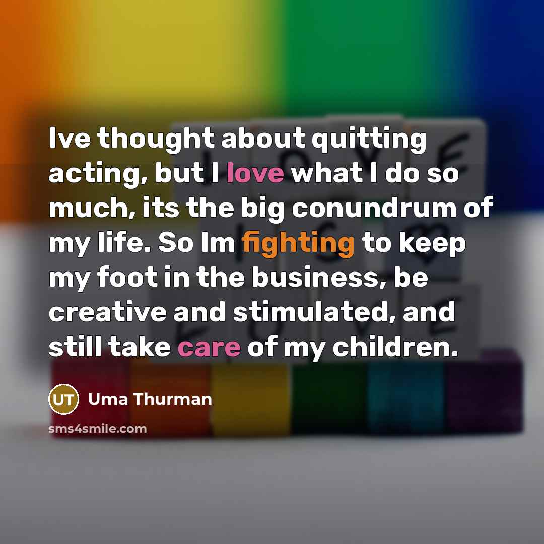 “Ive thought about quitting acting, but I love what I do so much, its the big conundrum of my life. So Im fighting to keep my foot in the business, be creative and stimulated, and still take care of my children.” quote by Uma Thurman