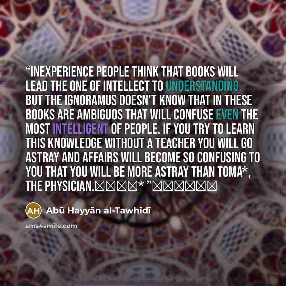 “Inexperience people think that books will lead the one of intellect to understanding. But the ignoramus doesn't know that in these books are ambiguos that will confuse even the most intelligent of people. If you try to learn this knowledge without a teacher you will go astray and affairs will…” quote by Abū Hayyān al-Tawhīdī
