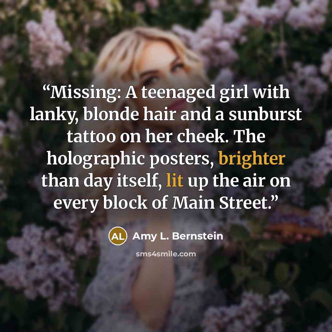 “Missing: A teenaged girl with lanky, blonde hair and a sunburst tattoo on her cheek. The holographic posters, brighter than day itself, lit up the air on every block of Main Street.” quote by Amy L. Bernstein