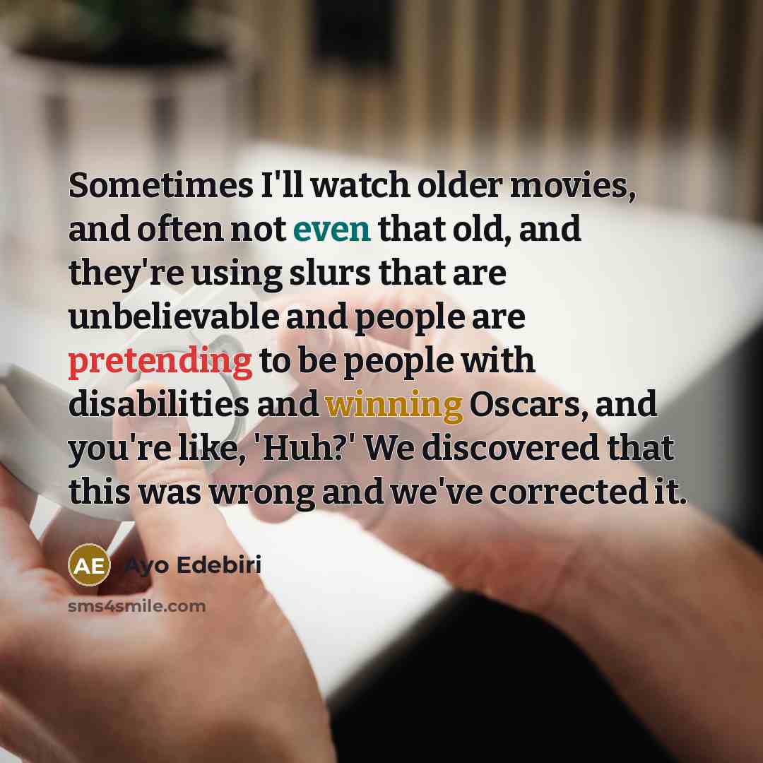 “Sometimes I'll watch older movies, and often not even that old, and they're using slurs that are unbelievable and people are pretending to be people with disabilities and winning Oscars, and you're like, 'Huh?' We discovered that this was wrong and we've corrected it.” quote by Ayo Edebiri