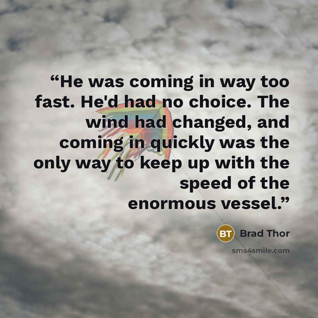 “He was coming in way too fast. He'd had no choice. The wind had changed, and coming in quickly was the only way to keep up with the speed of the enormous vessel.” quote by Brad Thor