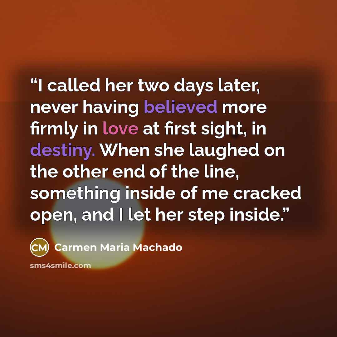 “I called her two days later, never having believed more firmly in love at first sight, in destiny. When she laughed on the other end of the line, something inside of me cracked open, and I let her step inside.” quote by Carmen Maria Machado