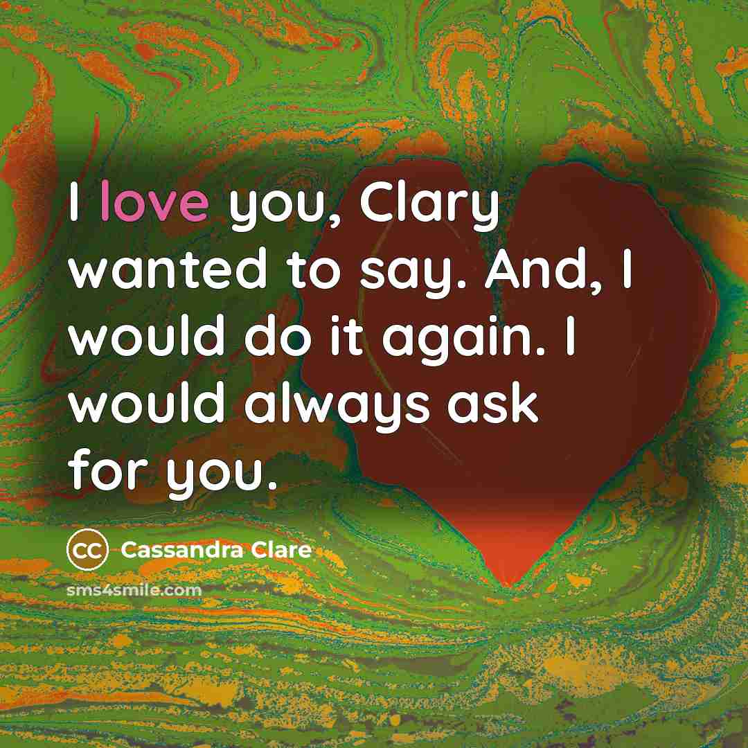 “I love you, Clary wanted to say. And, I would do it again. I would always ask for you.” quote by Cassandra Clare