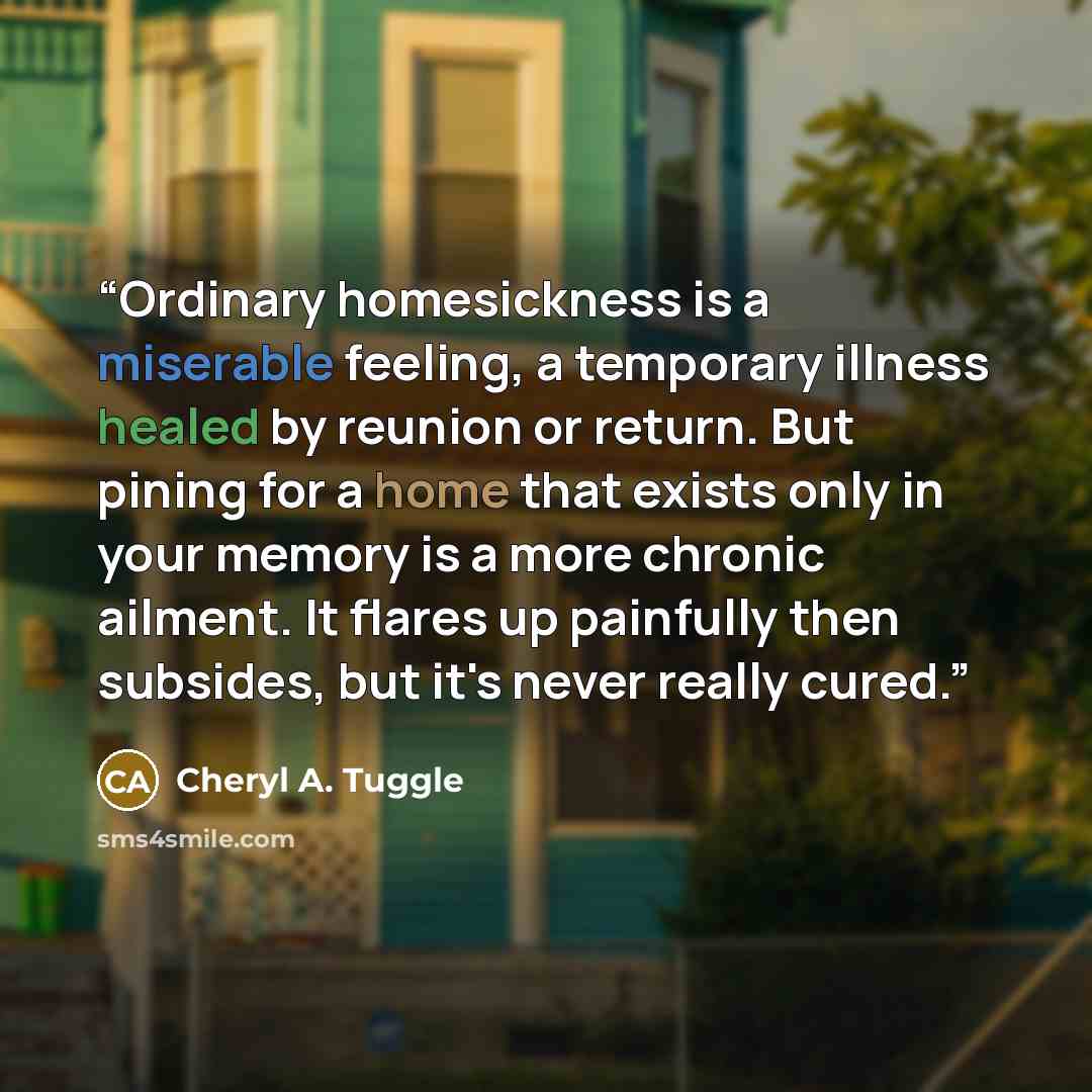 “Ordinary homesickness is a miserable feeling, a temporary illness healed by reunion or return. But pining for a home that exists only in your memory is a more chronic ailment. It flares up painfully then subsides, but it's never really cured.” quote by Cheryl A. Tuggle