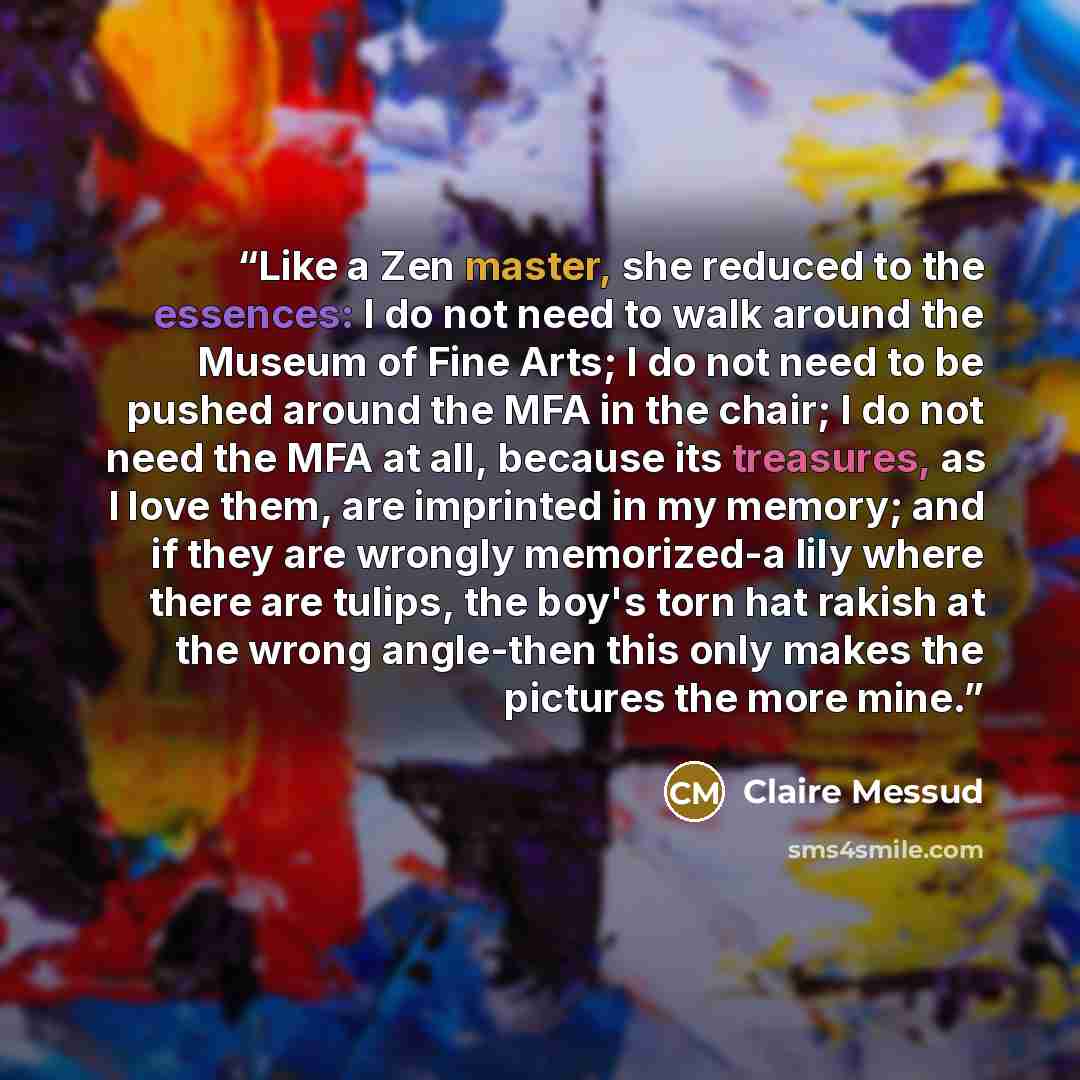 “Like a Zen master, she reduced to the essences: I do not need to walk around the Museum of Fine Arts; I do not need to be pushed around the MFA in the chair; I do not need the MFA at all, because its treasures, as I love them, are imprinted in my memory; and if they are wrongly memorized-a lily…” quote by Claire Messud