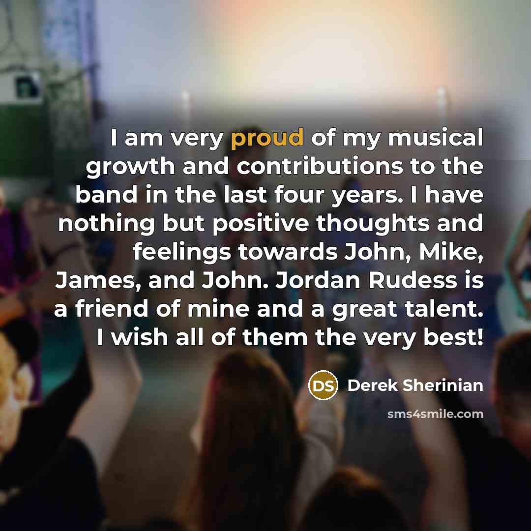“I am very proud of my musical growth and contributions to the band in the last four years. I have nothing but positive thoughts and feelings towards John, Mike, James, and John. Jordan Rudess is a friend of mine and a great talent. I wish all of them the very best!” quote by Derek Sherinian