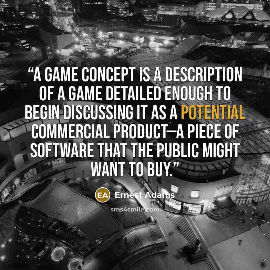 “A game concept is a description of a game detailed enough to begin discussing it as a potential commercial product—a piece of software that the public might want to buy.” quote by Ernest Adams
