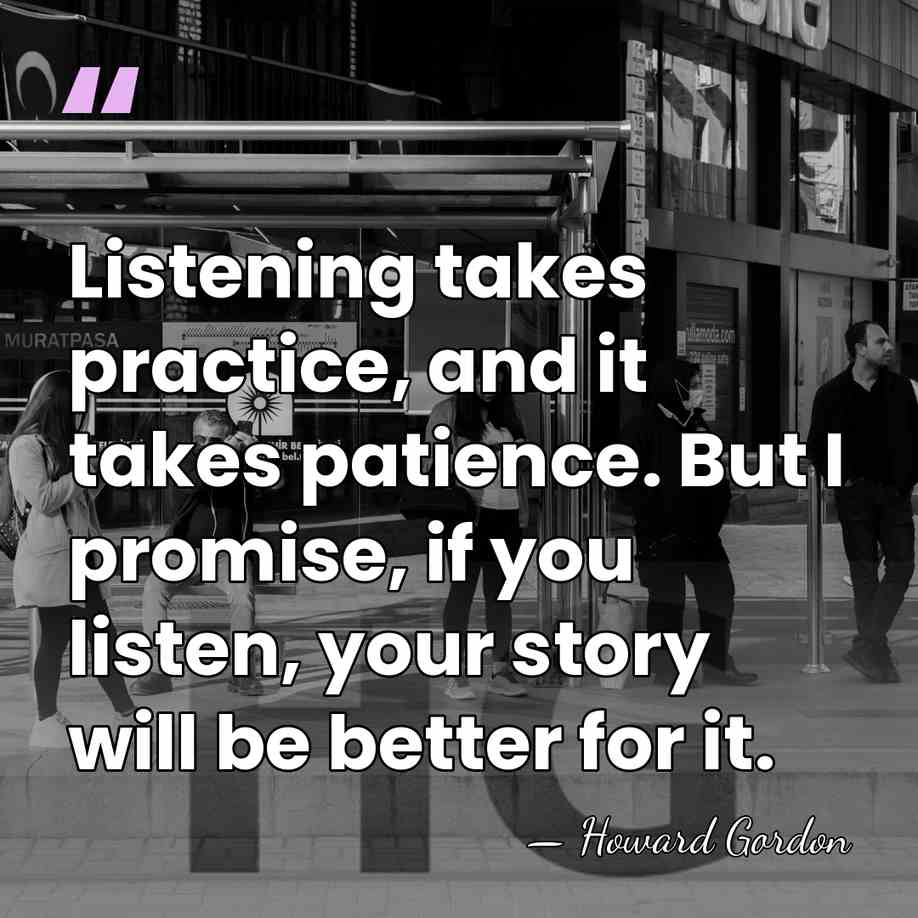 Listening takes practice, and it takes patience. But I promise, if you&hellip; - Howard Gordon