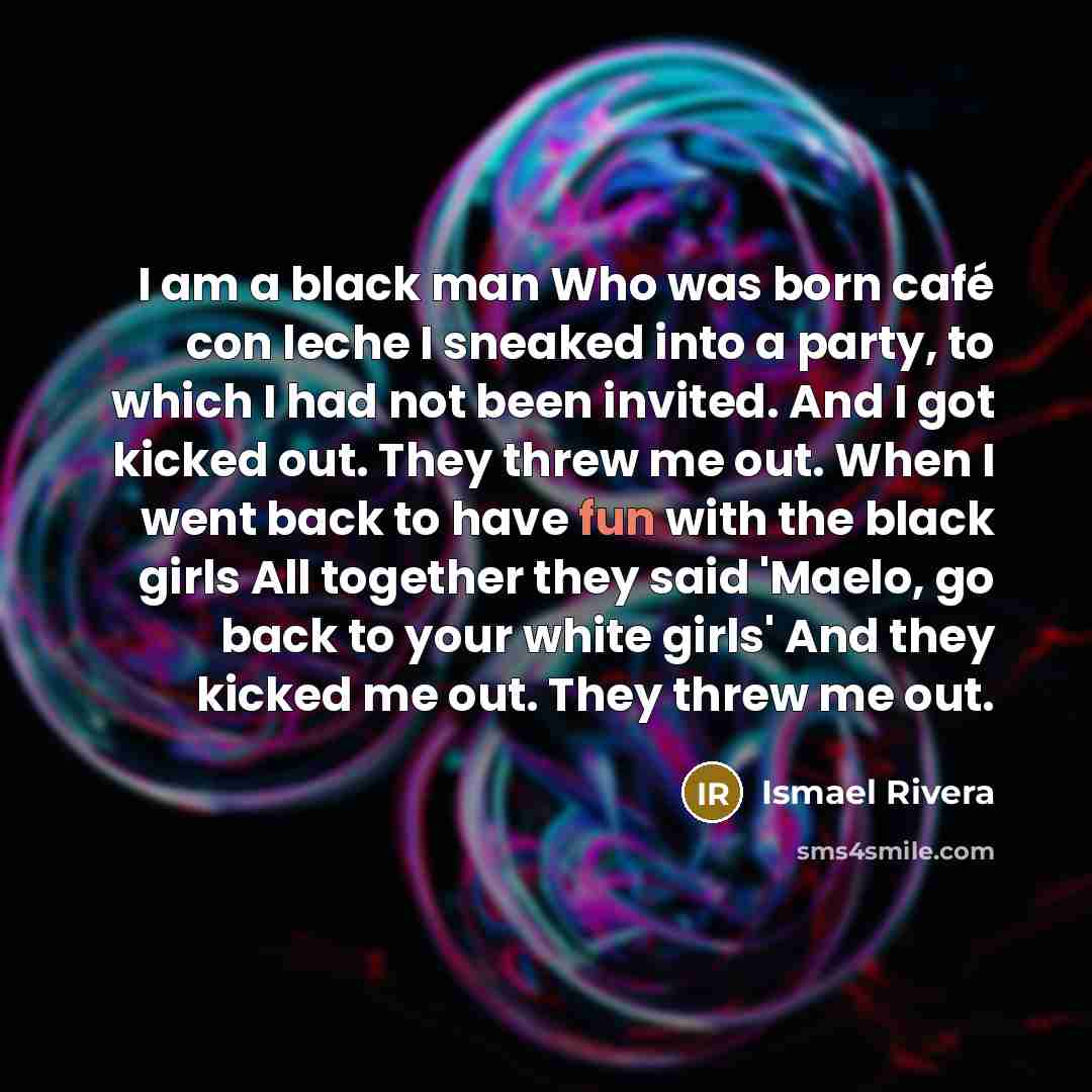 “I am a black man Who was born café con leche I sneaked into a party, to which I had not been invited. And I got kicked out. They threw me out. When I went back to have fun with the black girls All together they said 'Maelo, go back to your white girls' And they kicked me out. They threw me out.” quote by Ismael Rivera