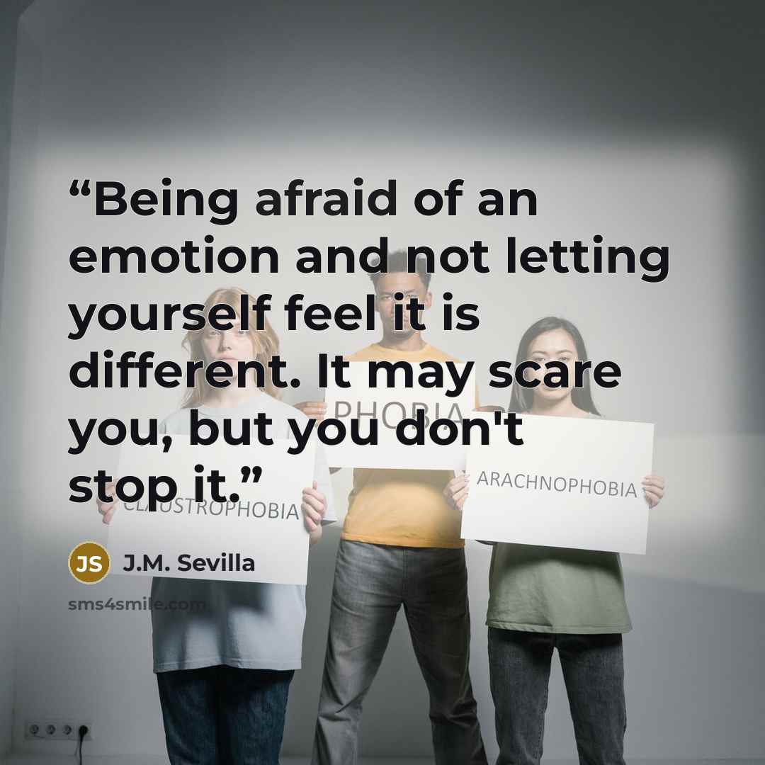 “Being afraid of an emotion and not letting yourself feel it is different. It may scare you, but you don't stop it.” quote by J.M. Sevilla