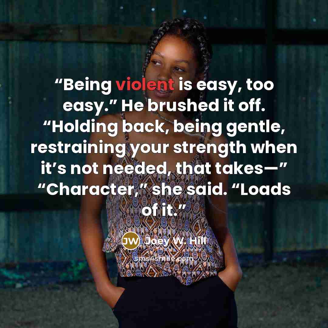 “Being violent is easy, too easy.” He brushed it off. “Holding back, being gentle, restraining your strength when it’s not needed, that takes—” “Character,” she said. “Loads of it.” quote by Joey W. Hill